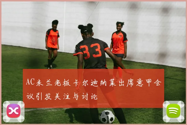 AC米兰老板卡尔迪纳莱出席意甲会议引发关注与讨论