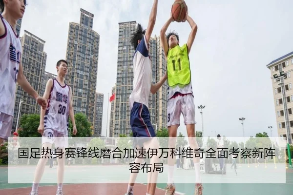 国足热身赛锋线磨合加速伊万科维奇全面考察新阵容布局
